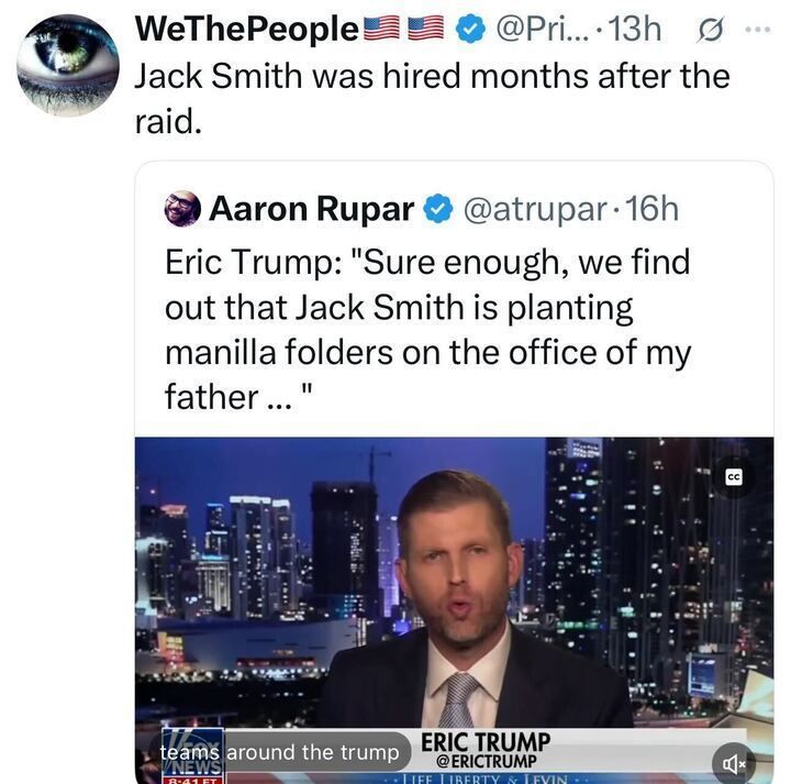 A tweet by WeThePeople reads, “Jack Smith was hired months after the raid.” The post quotes a tweet by Aaron Rupar showing Eric Trump in a TV interview, saying, “Sure enough, we find out that Jack Smith is planting manilla folders on the office of my father...” The screenshot shows Eric Trump speaking on a Fox News-style broadcast with a city skyline backdrop.