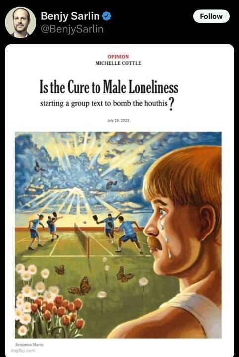 The image is a screenshot of a post on X by the account Benjy Sarlin (@BenjySarlin
). The post includes an image of an opinion article headline from Michelle Cottle, dated July 18, 2023. The headline reads: "Is the Cure to Male Loneliness starting a group text to bomb the houthis?"
Below the headline, there is an illustration by Benjamin Morsa (credited at the bottom left as "imgflip.com"). The illustration depicts a surreal scene: on the left side, a group of boys is playing a game on a field with a net, possibly tennis or volleyball, under a bright sky with rays of light and butterflies flying around. There are also flowers, including tulips, in the foreground. On the right side, there is a close-up of a boy with short hair, crying with tears streaming down his face, looking toward the scene on the field.
