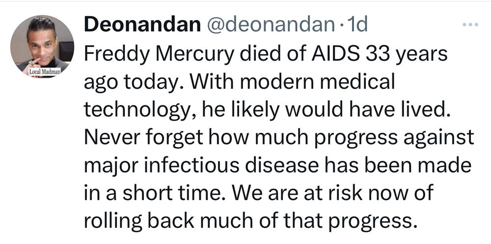 Post: 

Freddy Mercury died of AIDS 33 years ago today. With modern medical technology, he likely would have lived. Never forget how much progress against major infectious disease has been made in a short time. We are at risk now of rolling back much of that progress.