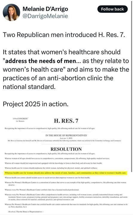 A screenshot of a tweet by Melanie D'Arrigo with the text: "Two Republican men introduced H. Res. 7. It states that women's healthcare should 'address the needs of men... as they relate to women’s health care' and aims to make the practices of an anti-abortion clinic the national standard. Project 2025 in action." Below the tweet is a highlighted excerpt from the resolution, emphasizing the phrase "address the needs of men, families, and communities as they relate to women’s health care."