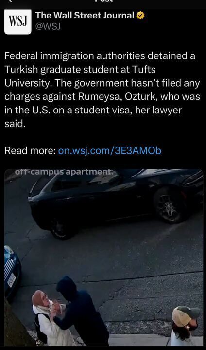 The image is a screenshot of a post on X by The Wall Street Journal (@WSJ
). The post reads: "Federal immigration authorities detained a Turkish graduate student at Tufts University. The government hasn’t filed any charges against Rumeysa Ozturk, who was in the U.S. on a student visa, her lawyer said. Read more: on.wsj.com/3E3AM0b." Below the text, there is an image showing a person in a hoodie detaining another person in a white coat and headscarf outside an apartment, with a car and another person in a cap nearby. The image caption reads: "off-campus apartment."
