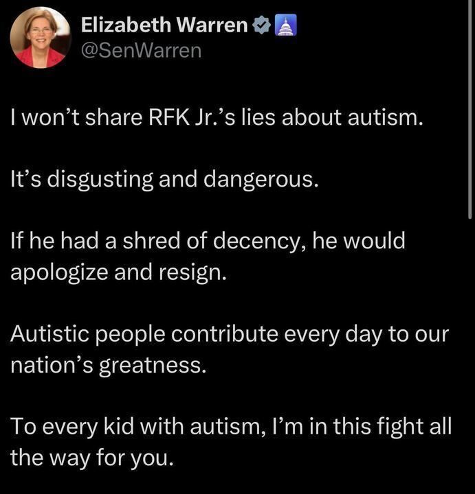 A post from Elizabeth Warren (@SenWarren
) on X reads: "I won’t share RFK Jr.’s lies about autism. It’s disgusting and dangerous. If he had a shred of decency, he would apologize and resign. Autistic people contribute every day to our nation’s greatness. To every kid with autism, I’m in this fight all the way for you."
