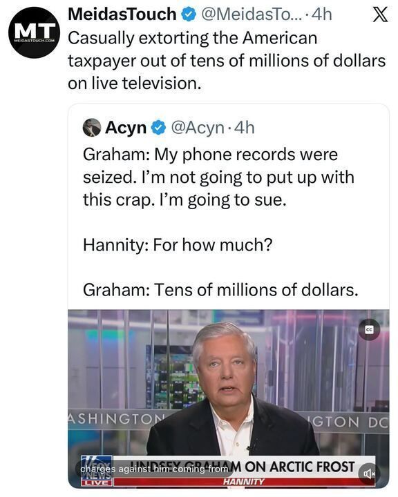 A tweet from “MeidasTouch” reads:
“Casually extorting the American taxpayer out of tens of millions of dollars on live television.”
Below is a tweet from “Acyn” quoting Graham saying his phone records were seized and he plans to sue; when asked “For how much?” he replies, “Tens of millions of dollars.”
The image shows Graham speaking on the show Hannity.