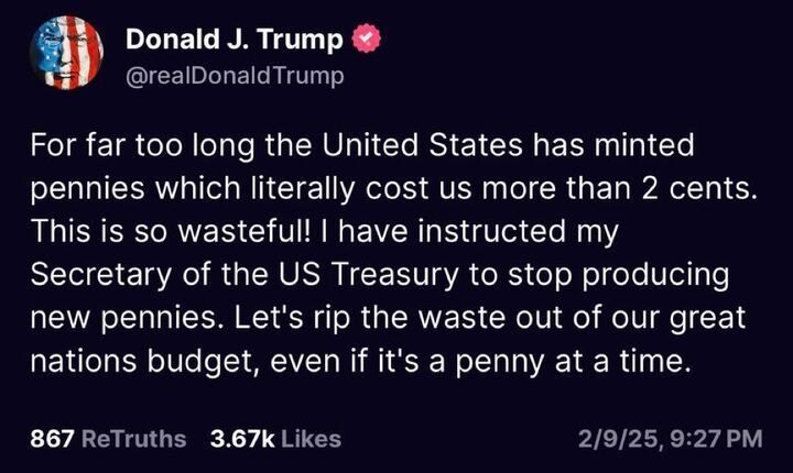 Post by Donald J. Trump (
@realDonaldTrump
): "For far too long the United States has minted pennies which literally cost us more than 2 cents. This is so wasteful! I have instructed my Secretary of the US Treasury to stop producing new pennies. Let's rip the waste out of our great nations budget, even if it's a penny at a time."