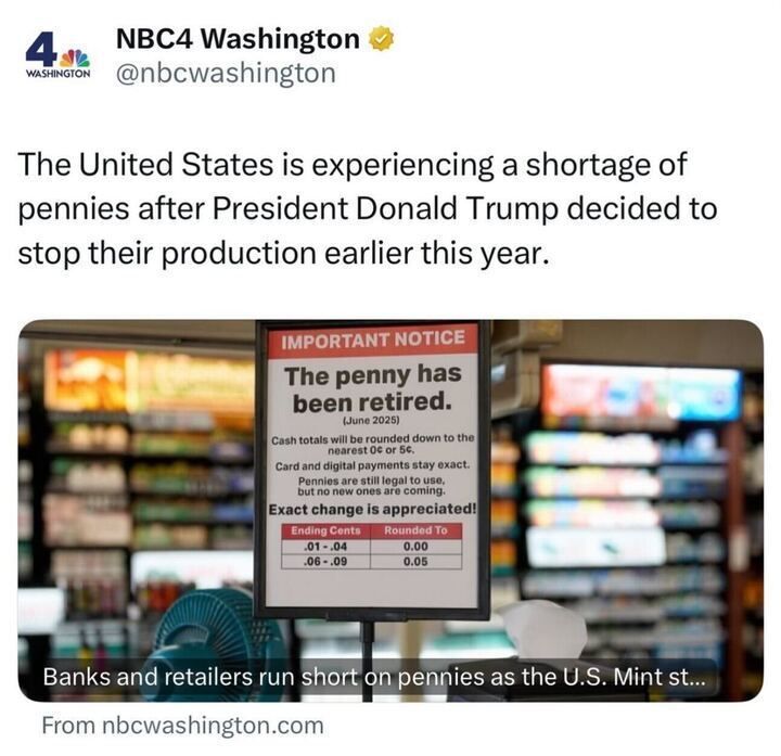 The image shows a tweet from NBC4 Washington (@nbcwashington) that reads:
“The United States is experiencing a shortage of pennies after President Donald Trump decided to stop their production earlier this year.”
Below the tweet is a photo of a store sign that says:
“IMPORTANT NOTICE — The penny has been retired. (June 2025)
Cash totals will be rounded down to the nearest 0¢ or 5¢.
Card and digital payments stay exact.
Pennies are still legal to use, but no new ones are coming.
Exact change is appreciated!”
A small chart below the message shows rounding rules for cash totals.