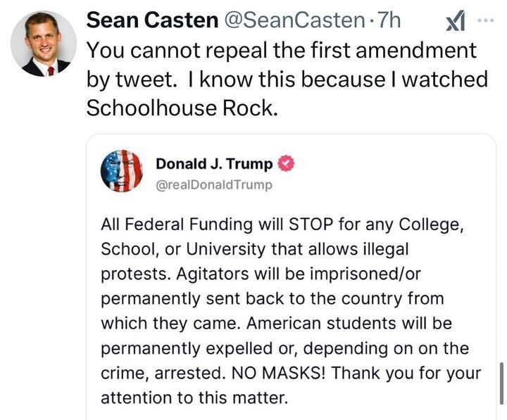 Social media post by Sean Casten (@SeanCasten
) reading: 'You cannot repeal the first amendment by tweet. I know this because I watched Schoolhouse Rock.' The post includes a quote from Donald J. Trump (@realDonaldTrump
), with a profile picture featuring an American flag, stating: 'All Federal Funding will STOP for any College, School, or University that allows illegal protests. Agitators will be imprisoned/or permanently sent back to the country from which they came. American students will be permanently expelled or, depending on the crime, arrested. NO MASKS! Thank you for your attention to this matter.'