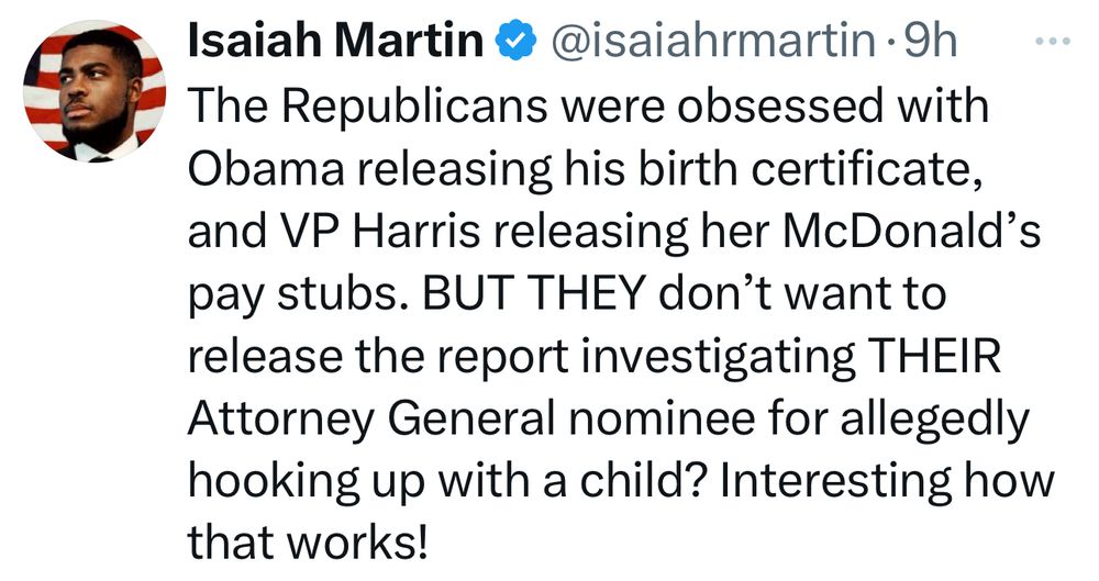 Tweet:

The Republicans were obsessed with Obama releasing his birth certificate, and VP Harris releasing her McDonald’s pay stubs. BUT THEY don’t want to release the report investigating THEIR Attorney General nominee for allegedly hooking up with a child? Interesting how that works!
