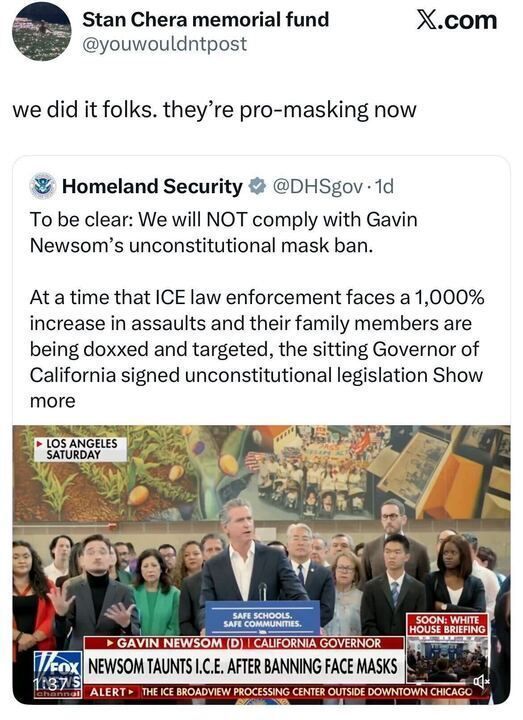 A screenshot of two X posts. The first post is from @youwouldntpost, associated with the Stan Chera memorial fund, stating "we did it folks. they're pro-masking now" with a laughing emoji. The second post is from @DHSgov_1d, linked to Homeland Security, stating opposition to a mask ban by Governor Gavin Newsom, citing a 1,000% increase in assaults on ICE law enforcement and their families being doxxed and targeted. The post includes an image from a Fox News broadcast featuring Gavin Newsom at a podium with "Safe Schools, Safe Communities" signage, surrounded by people, with headlines reading "NEWSOM TAUNTS I.C.E. AFTER BANNING FACE MASKS" and "ALERT - THE ICE BROADVIEW PROCESSING CENTER OUTSIDE DOWNTOWN CHICAGO."