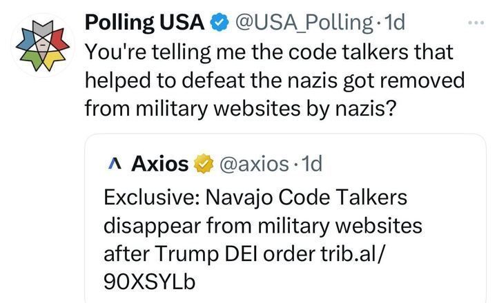 X post from the account "Polling USA" (@USA_Polling
) with a blue checkmark, timestamped 1 day ago. The post reads: "You’re telling me the code talkers that helped to defeat the nazis got removed from military websites BY nazis?" The post includes a reply from the account "Axios" (@axios
), also timestamped 1 day ago, with a yellow badge. The reply reads: "Exclusive: Navajo Code Talkers disappear from military websites after Trump DEI order trib.al/90XSYLB."
