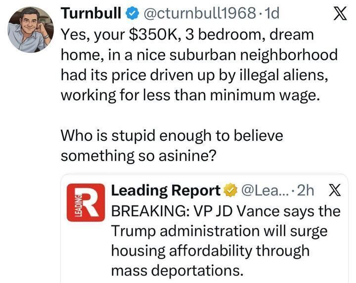 A tweet from “Turnbull @cturnbull1968” reads:
“Yes, your $350K, 3 bedroom, dream home, in a nice suburban neighborhood had its price driven up by illegal aliens, working for less than minimum wage.
Who is stupid enough to believe something so asinine?”
Below is an embedded tweet from “Leading Report,” saying: “BREAKING: VP JD Vance says the Trump administration will surge housing affordability through mass deportations.”