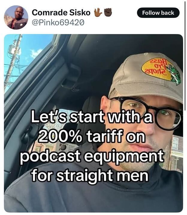 The image is a screenshot of a tweet from Comrade Sisko (@Pinko69420
), accompanied by two fist bump emojis. The tweet includes a photo of a person sitting in a car, wearing a gray Bass Pro Shops cap and glasses. Overlaid on the image is white text that reads: "Let's start with a 200% tariff on podcast equipment for straight men." The background outside the car window shows a clear sky, power lines, and some buildings.

