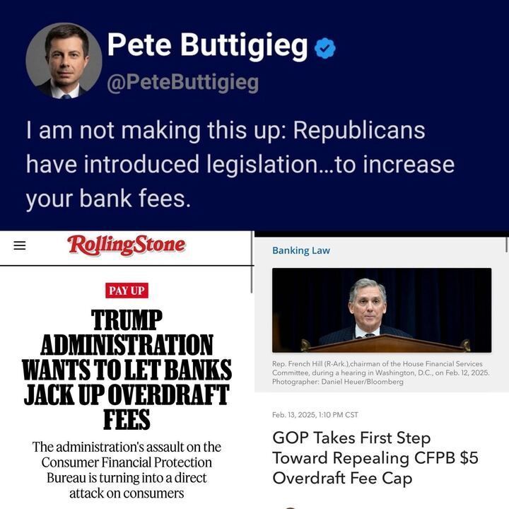 A tweet from Pete Buttigieg (
@PeteButtigieg
) stating: "I am not making this up: Republicans have introduced legislation...to increase your bank fees." Below the tweet, there are two images. 
The first image on the left is a screenshot from Rolling Stone with a headline in bold text that reads: "TRUMP ADMINISTRATION WANTS TO LET BANKS JACK UP OVERDRAFT FEES" with a subheading that says: "The administration's assault on the Consumer Financial Protection Bureau is turning into a direct attack on consumers."
The second image on the right is from a news article titled "Banking Law" with a photo of Rep. French Hill (R-Ark.), chairman of the House Financial Services Committee, during a hearing in Washington, D.C., on Feb. 12, 2025. The caption below the image reads: "Feb. 13, 2025, 1:10 PM CST GOP Takes First Step Toward Repealing CFPB $5 Overdraft Fee Cap."