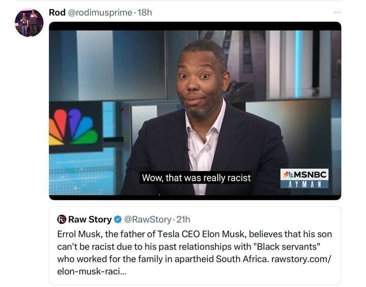 Post on X by user Rod with the handle @rodimusprime
, posted 18 hours ago. The post includes an image of a person on an MSNBC set with the text overlay "Wow, that was really racist." The MSNBC logo and the name "Joy Reid" are visible in the bottom right corner. Below the image, there is a quote from Raw Story with the handle @RawStory
, posted 21 hours ago, which reads: "Errol Musk, the father of Tesla CEO Elon Musk, believes that his son can’t be racist due to his past relationships with 'Black servants' who worked for the family in apartheid South Africa. rawstory.com/elon-musk-raci..."
