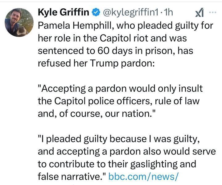 A tweet by Kyle Griffin. The tweet reads: 'Pamela Hemphill, who pleaded guilty for her role in the Capitol riot and was sentenced to 60 days in prison, has refused her Trump pardon: "Accepting a pardon would only insult the Capitol police officers, rule of law and, of course, our nation." "I pleaded guilty because I was guilty, and accepting a pardon also would serve to contribute to their gaslighting and false narrative." bbc.com/news/'.