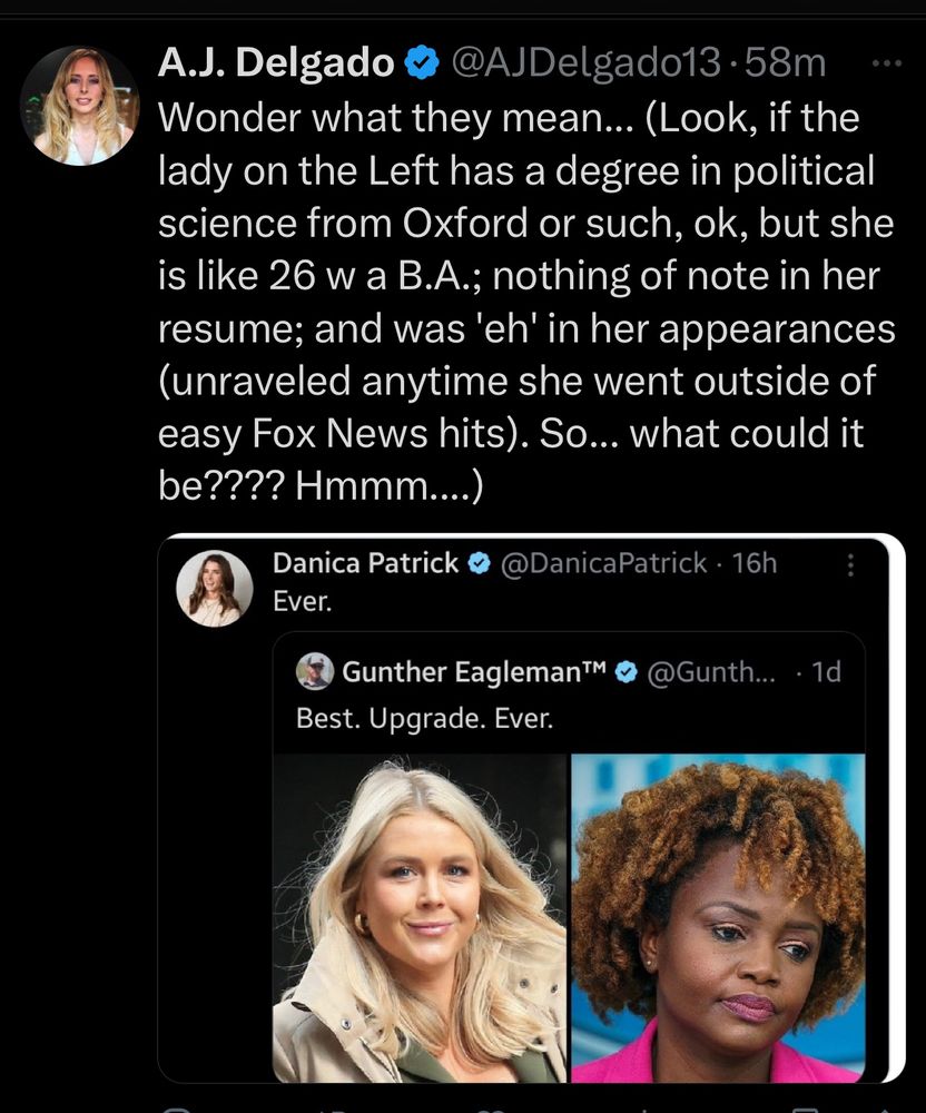 AJ Delgado responding to praise of Trump’s new (white) press secretary Karoline Leavett replacing outgoing (Black) press secretary Karine Jean-Pierre as the “best upgrade ever.”

“Wonder what they mean... (Look, if the lady on the Left has a degree in political science from Oxford or such, ok, but she is like 26 w a B.A.; nothing of note in her resume; and was 'eh' in her appearances (unraveled anytime she went outside of easy Fox News hits). So... what could it be???? Hmmm....)”


