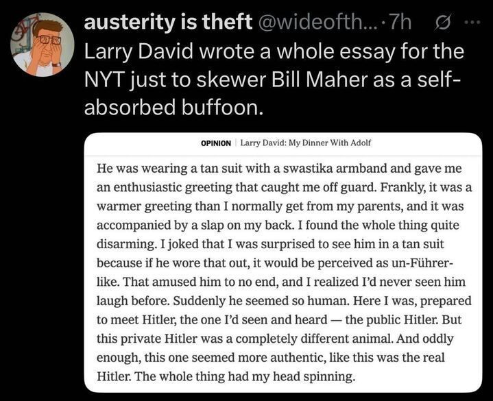 A tweet by 
@wideofth
... (
@wideofth
...) posted 7 hours ago reads, "LARRY DAVID WROTE A WHOLE ESSAY FOR THE NYT JUST TO SKEWER BILL MAHER AS A SELF-ABSORBED BUFFOON." The tweet includes a screenshot of an article excerpt titled "OPINION | Larry David: My Dinner With Adolf." The excerpt describes a fictional encounter with Adolf Hitler, who greets the author warmly in a tan suit with a swastika armband, surprising the author with his friendliness and humor. The author reflects on the contrast between the "public Hitler" and this "private Hitler," noting that the latter seemed more authentic, leaving the author disoriented.