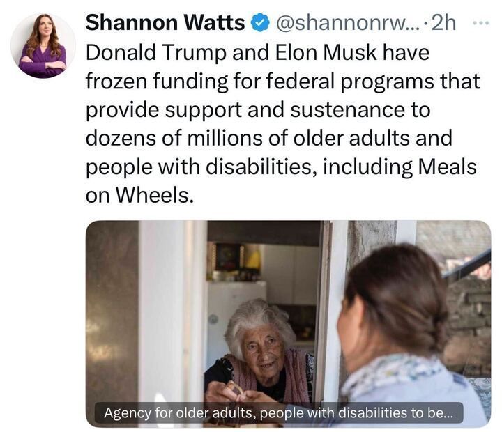 The image is a screenshot of a social media post by Shannon Watts (@shannonrwatts
), posted 2 hours ago. The post reads: "Donald Trump and Elon Musk have frozen funding for federal programs that provide support and sustenance to dozens of millions of older adults and people with disabilities, including Meals on Wheels." Below the post, there is an image of an older woman smiling at a younger woman who is facing her, with a caption that reads: "Agency for older adults, people with disabilities to be..."
