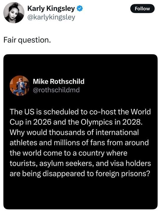 alt text

A screenshot of a post on X by Karly Kingsley (@karlykingsley
): "Fair question." Below, a post by Mike Rothschild (@rothschildmd
) reads: "The US is scheduled to co-host the World Cup in 2026 and the Olympics in 2028. Why would thousands of international athletes and millions of fans from around the world come to a country where tourists, asylum seekers, and visa holders are being disappeared to foreign prisons?" Both accounts have blue checkmarks. Rothschild's profile picture shows a person in a suit.
