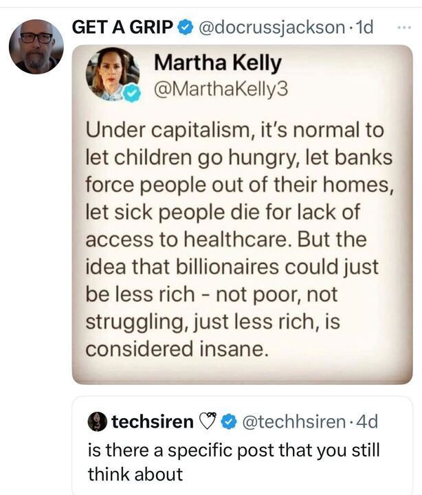 A screenshot of a social media post from the account "GET A GRIP" (@docrussjackson
), timestamped 1 day ago, with a blue checkmark. The post quotes a previous post by "Martha Kelly" (@MarthaKelly3
), which reads: "Under capitalism, it’s normal to let children go hungry, let banks force people out of their homes, let sick people die for lack of access to healthcare. But the idea that billionaires could just be less rich – not poor, not struggling, just less rich, is considered insane." The quoted post is followed by a reply from "techsiren" (@techhsiren
