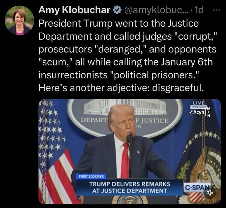 X post by Amy Klobuchar (@amyklobuc
...), featuring a verification badge, posted 1 day ago. The post reads, "President Trump went to the Justice Department and called judges 'corrupt,' prosecutors 'deranged,' and opponents 'scum,' all while calling the January 6th insurrectionists 'political prisoners.' Here's another adjective: disgraceful." Below the text, there is an image of Donald Trump speaking at the Justice Department, with a backdrop featuring the Department of Justice seal and American flags. The bottom of the image includes a C-SPAN graphic stating, "FIRST 100 DAYS TRUMP DELIVERS REMARKS AT JUSTICE DEPARTMENT," along with a timestamp of "3:50 pm ET." 
