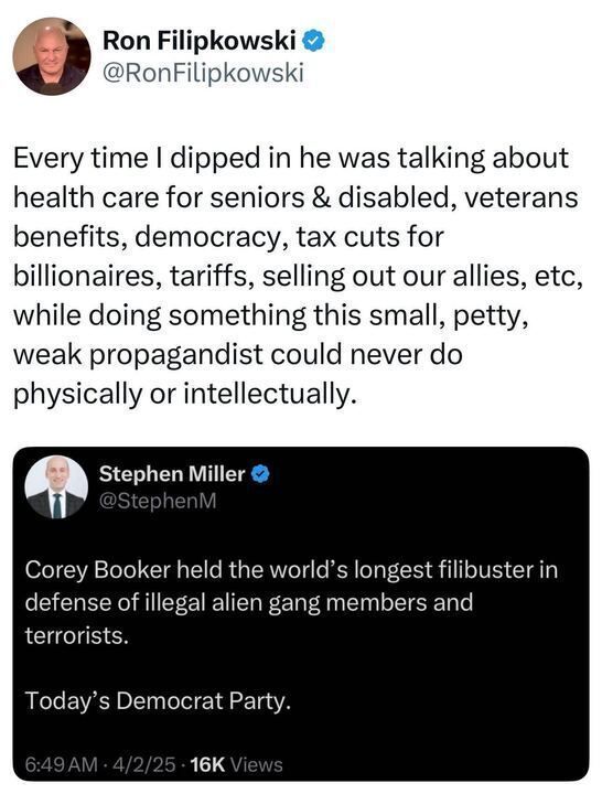The image is a screenshot of a social media post by Ron Filipkowski (@RonFilipkowski
). The post reads: "Every time I dipped in he was talking about health care for seniors & disabled, veterans benefits, democracy, tax cuts for billionaires, tariffs, selling out our allies, etc, while doing something this small, petty, weak propagandist could never do physically or intellectually." Below, a post by Stephen Miller (@StephenM
) states: "Corey Booker held the world’s longest filibuster in defense of illegal alien gang members and terrorists. Today’s Democratic Party."