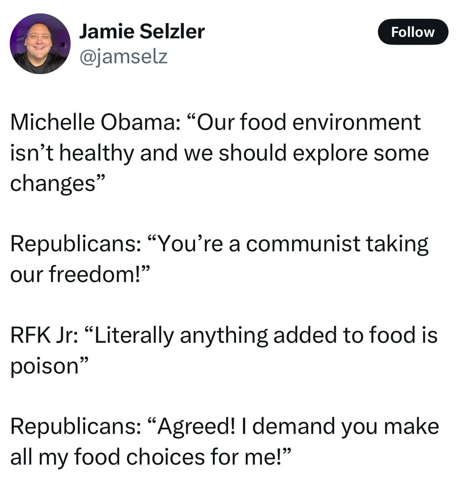 Post by Jamie Selzer:

Michelle Obama: “Our food environment isn’t healthy and we should explore some changes”

Republicans: “You’re a communist taking our freedom!”

RFK Jr: “Literally anything added to food is poison”

Republicans: “Agreed! I demand you make all my food choices for me!”
