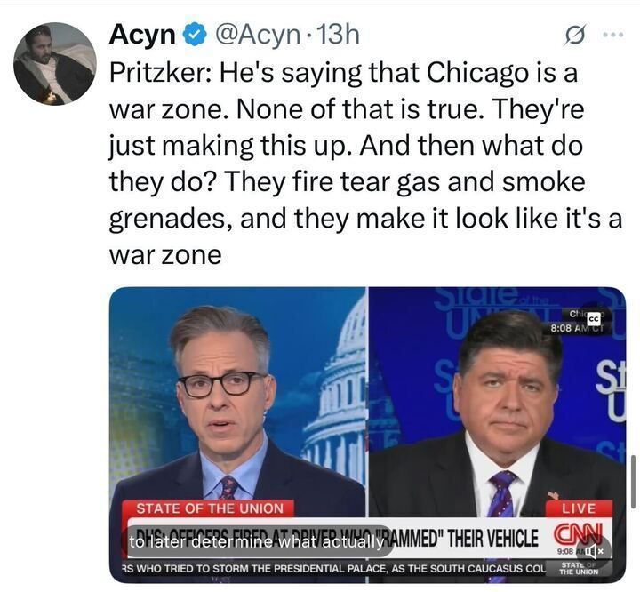 The image is an X post by Acyn (@Acyn
) from 13 hours ago, quoting Pritzker: "He's saying that Chicago is a war zone. None of that is true. They're just making this up. And then what do they do? They fire tear gas and smoke grenades, and they make it look like it's a war zone." The post includes a screenshot from CNN's "State of the Union" showing two individuals discussing, with a chyron indicating DHS officers fired at a driver who rammed their vehicle, later determined to be someone trying to storm the Presidential Palace, as the South Caucasus Coalition.
