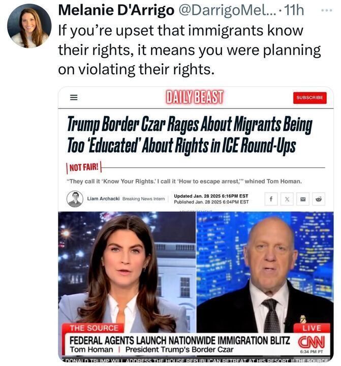 A tweet from Melanie D'Arrigo reads: "If you're upset that immigrants know their rights, it means you were planning on violating their rights." Below the tweet is a screenshot from an article by The Daily Beast titled "Trump Border Czar Rages About Migrants Being Too 'Educated' About Rights in ICE Round-Ups." The article includes a quote: "They call it 'Know Your Rights.' I call it 'How to escape arrest,'" whined Tom Homan. The article is written by Liam Archarcki, a Breaking News Intern, and was published and last updated on January 28, 2025. Below the article screenshot is an image from a CNN broadcast titled "THE SOURCE" with the headline "FEDERAL AGENTS LAUNCH NATIONWIDE IMMIGRATION BLITZ" featuring Tom Homan, identified as President Trump's Border Czar, speaking on the show.