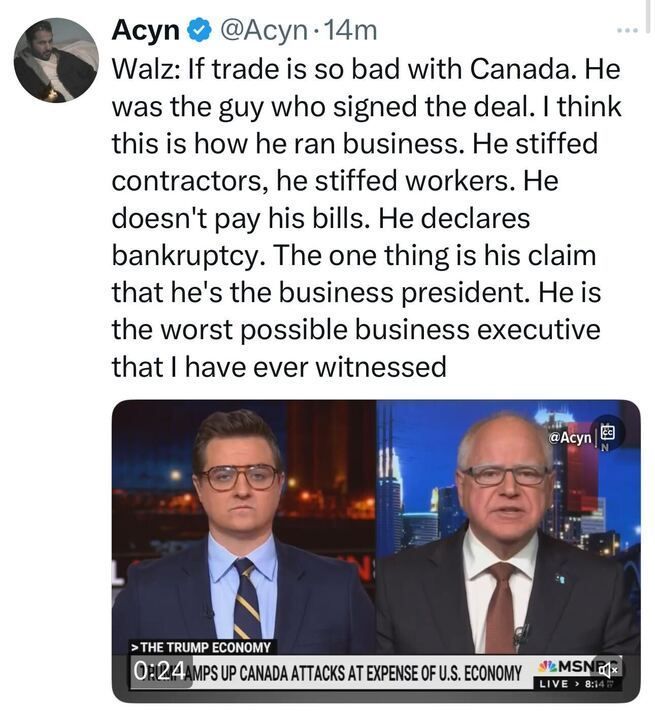 X post by Acyn (@Acyn
). The text of the post quotes Walz, stating, "WALZ: If trade is so bad with Canada. He was the guy who signed the deal. I think this is how he ran business. He stiffed contractors, he stiffed workers. He doesn’t pay his bills. He declares bankruptcy. The one thing is his claim that he’s the business president. He is the worst possible business executive that I have ever witnessed." Below the text, there is an image from an MSNBC broadcast featuring two individuals in suits sitting at a news desk. The background shows a cityscape at night with lights. The ticker at the bottom of the image reads, "THE TRUMP ECONOMY: 0R’24 AMPS UP CANADA ATTACKS AT EXPENSE OF U.S. ECONOMY," and includes the MSNBC logo, a timestamp of 8:14, and the label "LIVE." 

