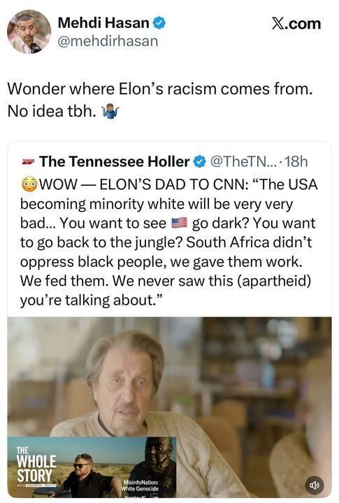 A tweet from Mehdi Hasan (@mehdirhasan) reads:
“Wonder where Elon’s racism comes from. No idea tbh. 🤷🏽‍♂️”
It quotes a tweet from The Tennessee Holler (@TheTNHoller) that says:
“😳WOW — ELON’S DAD TO CNN: ‘The USA becoming minority white will be very very bad... You want to see 🇺🇸 go dark? You want to go back to the jungle? South Africa didn’t oppress black people, we gave them work. We fed them. We never saw this (apartheid) you’re talking about.’”
Below is an image of an older white man, captioned “The Whole Story” with smaller text reading “Mission Nation: White Genocide.”