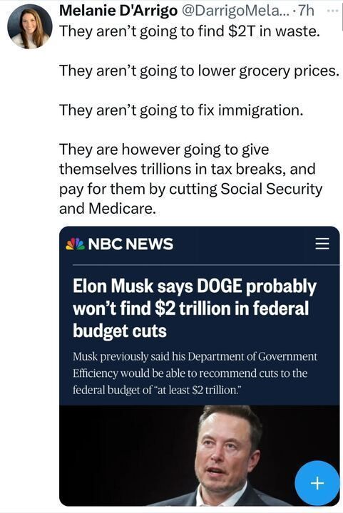 Twitter post by Melanie D'Arrigo stating: 'They aren’t going to find $2T in waste. They aren’t going to lower grocery prices. They aren’t going to fix immigration. They are however going to give themselves trillions in tax breaks, and pay for them by cutting Social Security and Medicare.' Below the text, there is an image of an NBC News article headline: 'Elon Musk says DOGE probably won’t find $2 trillion in federal budget cuts' with a subheading: 'Musk previously said his Department of Government Efficiency would be able to recommend cuts to the federal budget of “at least $2 trillion.”
