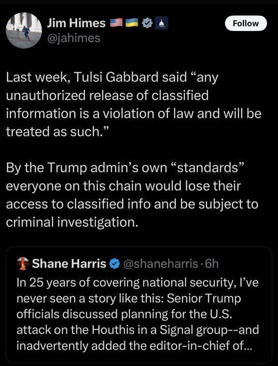 

The image is a screenshot of a post on X by the account Jim Himes (@jahimes
). The post reads: "Last week, Tulsi Gabbard said 'any unauthorized release of classified information is a violation of law and will be treated as such.' By the Trump admin’s own 'standards' everyone on this chain would lose their access to classified info and be subject to criminal investigation."
Below this, there is a reposted tweet from Shane Harris (@shaneharris
), which states: "In 25 years of covering national security, I’ve never seen a story like this: Senior Trump officials discussed planning for the U.S. attack on the Houthis in a Signal group—and inadvertently added the editor-in-chief of..." (the message cuts off). The reposted tweet was made 6 hours prior, as indicated by the timestamp.
