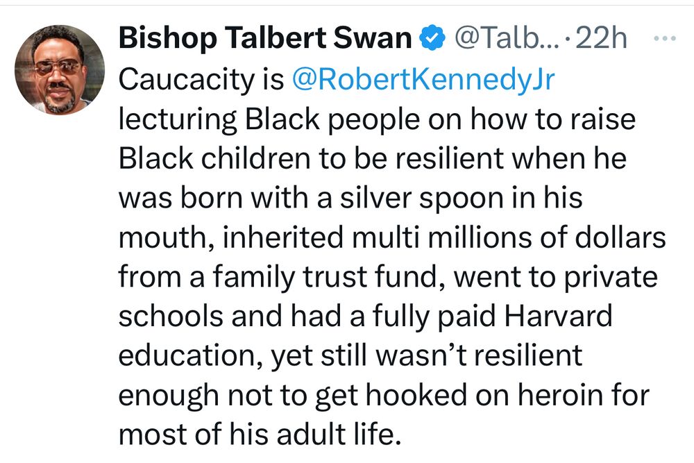 Post by Bishop Talbert Swan:

Caucacity is @RobertKennedyJr lecturing Black people on how to raise Black children to be resilient when he was born with a silver spoon in his mouth, inherited multi millions of dollars from a family trust fund, went to private schools and had a fully paid Harvard education, yet still wasn’t resilient enough not to get hooked on heroin for most of his adult life.
