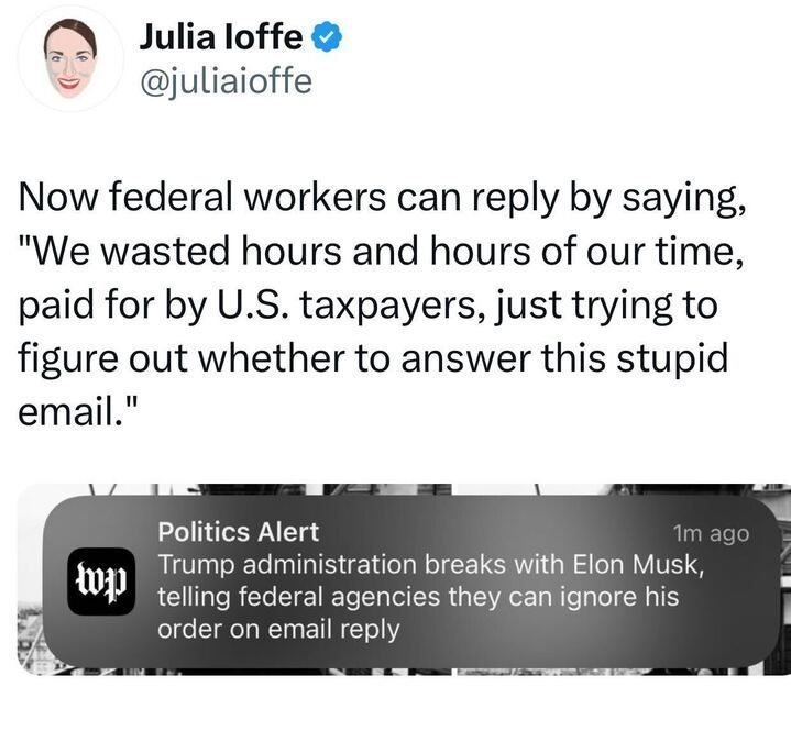 A tweet from Julia Ioffe (
@juliaioffe
) stating: "Now federal workers can reply by saying, 'We wasted hours and hours of our time, paid for by U.S. taxpayers, just trying to figure out whether to answer this stupid email.'" Below the tweet, there is a screenshot of a Washington Post "Politics Alert" notification, reading: "Trump administration breaks with Elon Musk, telling federal agencies they can ignore his order on email reply." The notification includes the Washington Post logo.