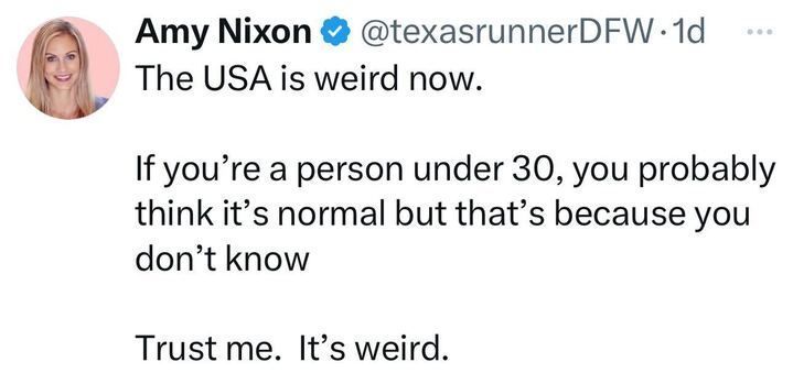 X post by Amy Nixon (@texasrunnerDFW
), featuring a verification badge. The post reads, "The USA is weird now. If you're a person under 30, you probably think it's normal but that's because you don't know. Trust me. It's weird." 
