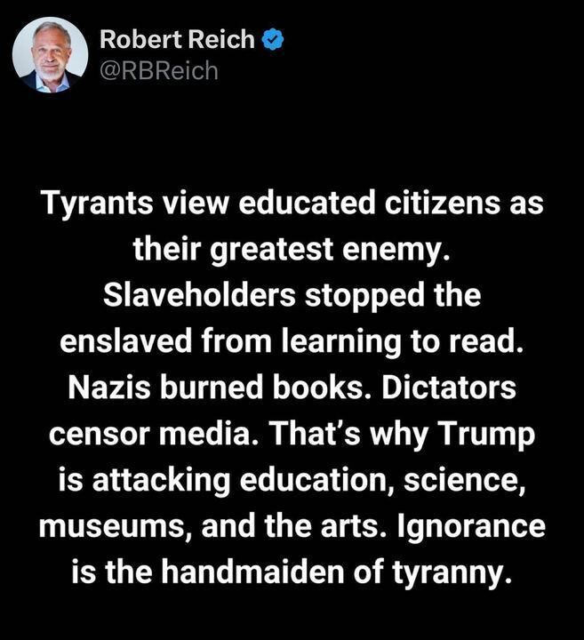 The image is a screenshot of a post on X by the account Robert Reich (@RBReich
). The post reads: "Tyrants view educated citizens as their greatest enemy. Slaveholders stopped the enslaved from learning to read. Nazis burned books. Dictators censor media. That’s why Trump is attacking education, science, museums, and the arts. Ignorance is the handmaiden of tyranny."
