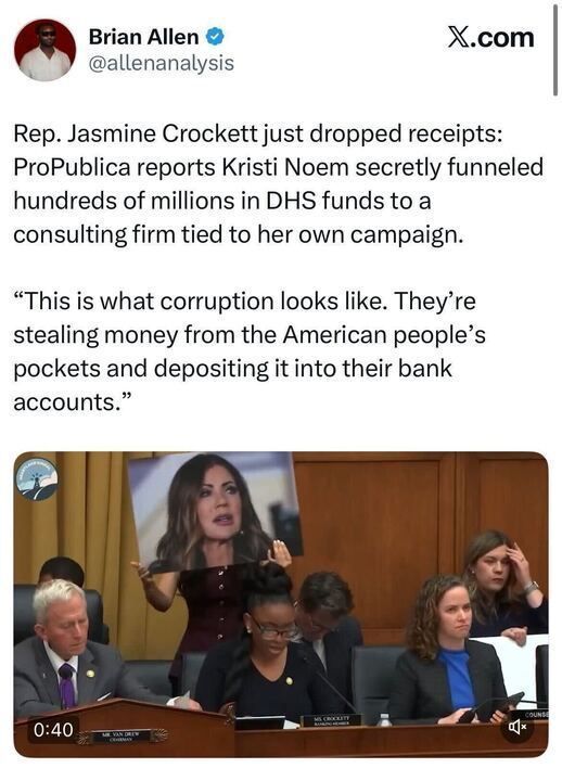A tweet from “Brian Allen @allenanalysis” reads:
“Rep. Jasmine Crockett just dropped receipts: ProPublica reports Kristi Noem secretly funneled hundreds of millions in DHS funds to a consulting firm tied to her own campaign.
‘This is what corruption looks like. They’re stealing money from the American people’s pockets and depositing it into their bank accounts.’”
Below the tweet is an image from a congressional hearing showing Rep. Jasmine Crockett speaking while holding up a large printed photo of Kristi Noem. Other lawmakers sit at the dais beside her.