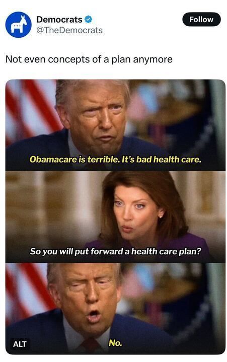 A tweet from Democrats (@TheDemocrats) reads:
“Not even concepts of a plan anymore.”
Below are screenshots from an interview with Donald Trump and a journalist. The captions read:
Trump: “Obamacare is terrible. It’s bad health care.”
Interviewer: “So you will put forward a health care plan?”
Trump: “No.”