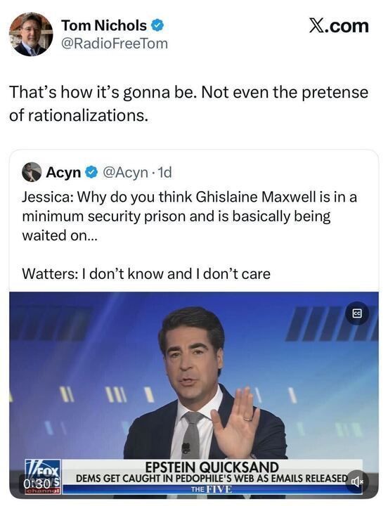 A tweet from “Tom Nichols @RadioFreeTom” reads: “That’s how it’s gonna be. Not even the pretense of rationalizations.”
Below is a tweet from “Acyn @Acyn” quoting a Fox News exchange:
“Jessica: Why do you think Ghislaine Maxwell is in a minimum security prison and is basically being waited on…
Watters: I don’t know and I don’t care.”
The image shows a Fox News host speaking on-air with a chyron that reads: “EPSTEIN QUICKSAND — DEMS GET CAUGHT IN PEDOPHILE’S WEB AS EMAILS RELEASED.”