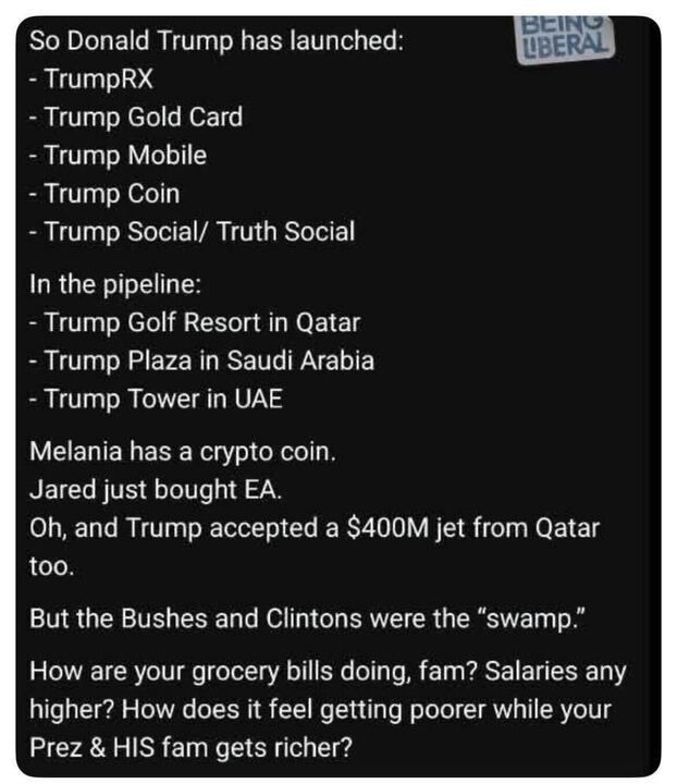 

A screenshot of an X post with a black background and white text, featuring a "Being Liberal" logo in the top right corner. The post lists products launched by Donald Trump, including TrumpRX, Trump Gold Card, Trump Mobile, Trump Coin, and Trump Social/Truth Social. It also mentions upcoming projects: Trump Golf Resort in Qatar, Trump Plaza in Saudi Arabia, and Trump Tower in UAE. Additional claims include Melania having a crypto coin, Jared buying EA, and Trump accepting a $40M jet from Qatar. The post ends with a sarcastic remark about the Bushes and Clintons being the "swamp" and questions about grocery bills, salaries, and the feeling of getting poorer while the president and his family get richer.
