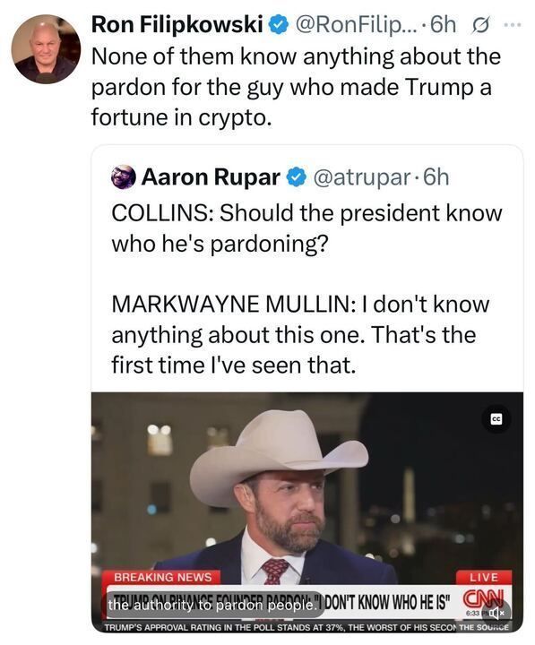 A tweet from Ron Filipkowski (@RonFilipkowski) says:
“None of them know anything about the pardon for the guy who made Trump a fortune in crypto.”
It quotes Aaron Rupar (@atrupar) showing a CNN interview where Collins asks, “Should the president know who he’s pardoning?” and Sen. Markwayne Mullin replies, “I don’t know anything about this one. That’s the first time I’ve seen that.” A screenshot shows Mullin wearing a cowboy hat, speaking outdoors, with CNN’s banner reading: “TRUMP ON FINANCE FOUNDER PARDON: ‘I DON’T KNOW WHO HE IS.’”