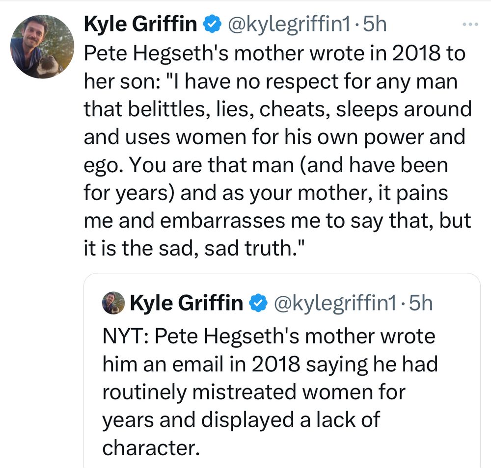 Post from Kyle Griffin:

Pete Hegseth's mother wrote in 2018 to her son: "I have no respect for any man that belittles, lies, cheats, sleeps around and uses women for his own power and ego. You are that man (and have been for years) and as your mother, it pains me and embarrasses me to say that, but it is the sad, sad truth."

NYT: Pete Hegseth's mother wrote him an email in 2018 saying he had routinely mistreated women for years and displayed a lack of character.

"On behalf of all the women (and I know it’s many) you have abused in some way, I say … get some help and take an honest look at yourself."