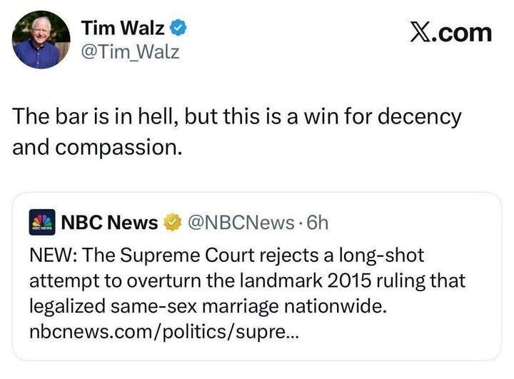 A tweet from Tim Walz (@Tim_Walz) says:
“The bar is in hell, but this is a win for decency and compassion.”
It quotes a post from NBC News (@NBCNews) that reads:
“NEW: The Supreme Court rejects a long-shot attempt to overturn the landmark 2015 ruling that legalized same-sex marriage nationwide.”