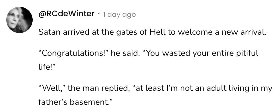 A social post from @RCdeWinter that says:
Satan arrived at the gates of Hell to welcome a new arrival.
"Congratulations!" he said. "You wasted your entire pitiful
life!"
"Well," the man replied, “at least I'm not an adult living in my father's basement."