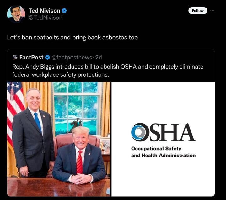 A tweet from Ted Nivison with the text: 'Let’s ban seatbelts and bring back asbestos too'. Below this, there is a retweet from FactPost with the text: 'Rep. Andy Biggs introduces bill to abolish OSHA and completely eliminate federal workplace safety protections.' The retweet includes an image split into two parts: on the left, two individuals are in an office with an American flag in the background; on the right, there is the OSHA logo with the text 'Occupational Safety and Health Administration'.