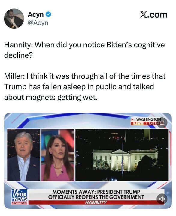 A tweet from Acyn (@Acyn) says:
“Hannity: When did you notice Biden’s cognitive decline?
Miller: I think it was through all of the times that Trump has fallen asleep in public and talked about magnets getting wet.”
Below is a Fox News screenshot from Hannity showing Sean Hannity and a guest discussing live from Washington with the White House visible. The chyron reads:
“MOMENTS AWAY: PRESIDENT TRUMP OFFICIALLY REOPENS THE GOVERNMENT.”