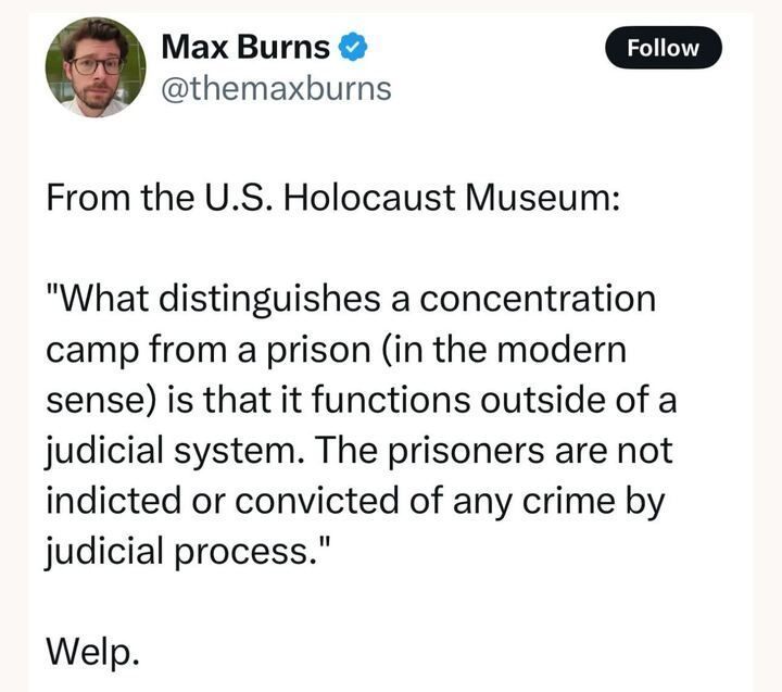A tweet by Max Burns (@themaxburns
) reads: "From the U.S. Holocaust Museum: 'What distinguishes a concentration camp from a prison (in the modern sense) is that it functions outside of a judicial system. The prisoners are not indicted or convicted of any crime by judicial process.' Welp."
