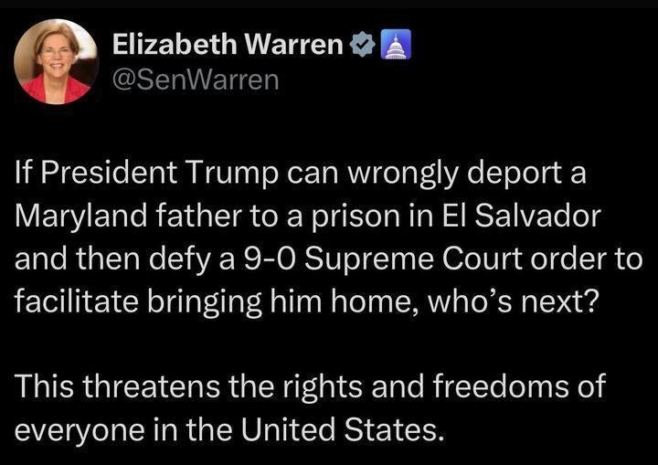 A tweet by Elizabeth Warren (@SenWarren
) reads: "If President Trump can wrongly deport a Maryland father to a prison in El Salvador and then defy a 9-0 Supreme Court order to facilitate bringing him home, who’s next? This threatens the rights and freedoms of everyone in the United States."

