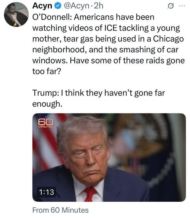 A tweet from Acyn (@Acyn) reads:
“O’Donnell: Americans have been watching videos of ICE tackling a young mother, tear gas being used in a Chicago neighborhood, and the smashing of car windows. Have some of these raids gone too far?
Trump: I think they haven’t gone far enough.”
Below the tweet is a screenshot from 60 Minutes, showing Donald Trump with a serious expression.