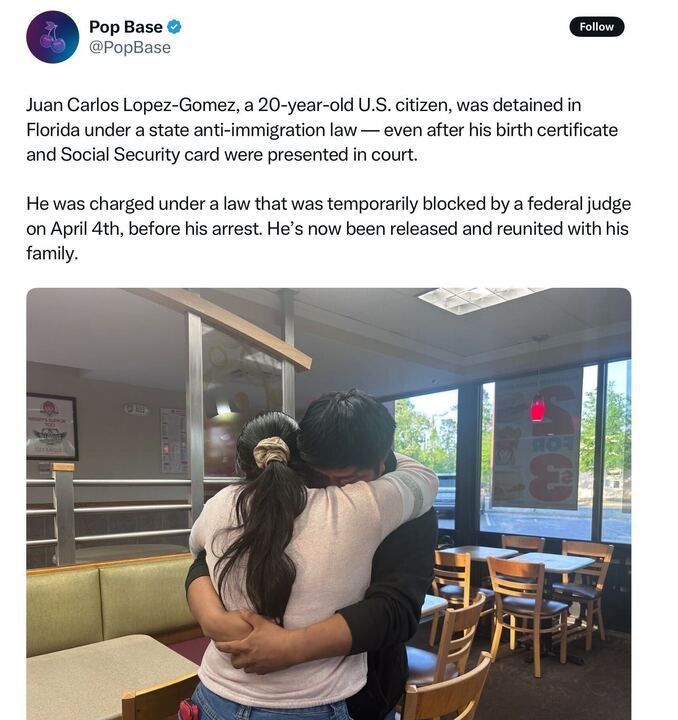 A post from Pop Base (@PopBase
) on X reads: "Juan Carlos Lopez-Gomez, a 20-year-old U.S. citizen, was detained in Florida under a state anti-immigration law — even after his birth certificate and Social Security card were presented in court. He was charged under a law that was temporarily blocked by a federal judge on April 4th, before his arrest. He’s now been released and reunited with his family." Below the text, there is an image of a young man and a woman hugging in a restaurant, with tables, chairs, and a window with a fast-food advertisement in the background.
